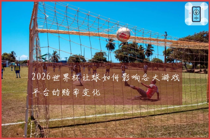2026世界杯让球如何影响各大游戏平台的赔率变化
